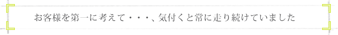 お客様を第一に考えて…、気づくと常に走り続けていました